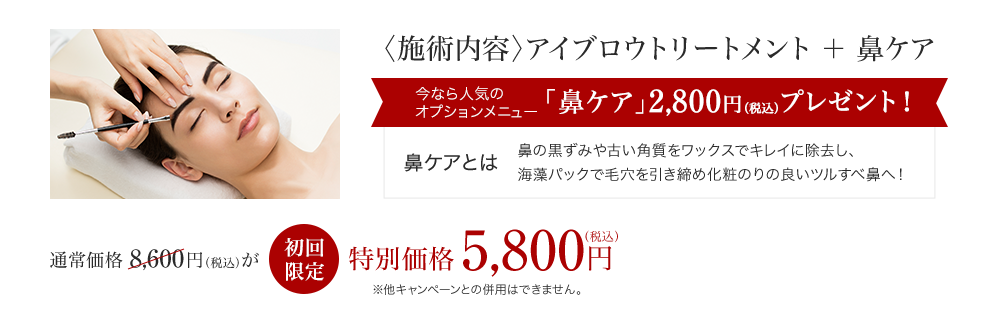 〈施術内容〉アイブロウトリートメント＋鼻ケア 今なら人気のオプションメニュー「鼻ケア」2,800円（税込）プレゼント！鼻ケアとは 鼻の黒ずみや古い角質をワックスでキレイに除去し、海藻パックで毛穴を引き締め化粧のりの良いツルすべ鼻へ！ アイブロウトリートメント 通常価格 8,600円（税込）が初回限定 特別価格5,800円（税込）※他キャンペーンとの併用はできません。