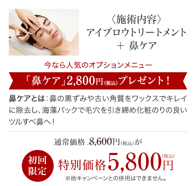 〈施術内容〉アイブロウトリートメント＋鼻ケア 今なら人気のオプションメニュー「鼻ケア」2,800円（税込）プレゼント！鼻ケアとは 鼻の黒ずみや古い角質をワックスでキレイに除去し、海藻パックで毛穴を引き締め化粧のりの良いツルすべ鼻へ！ アイブロウトリートメント 通常価格 8,600円（税込）が初回限定 特別価格5,800円（税込）※他キャンペーンとの併用はできません。