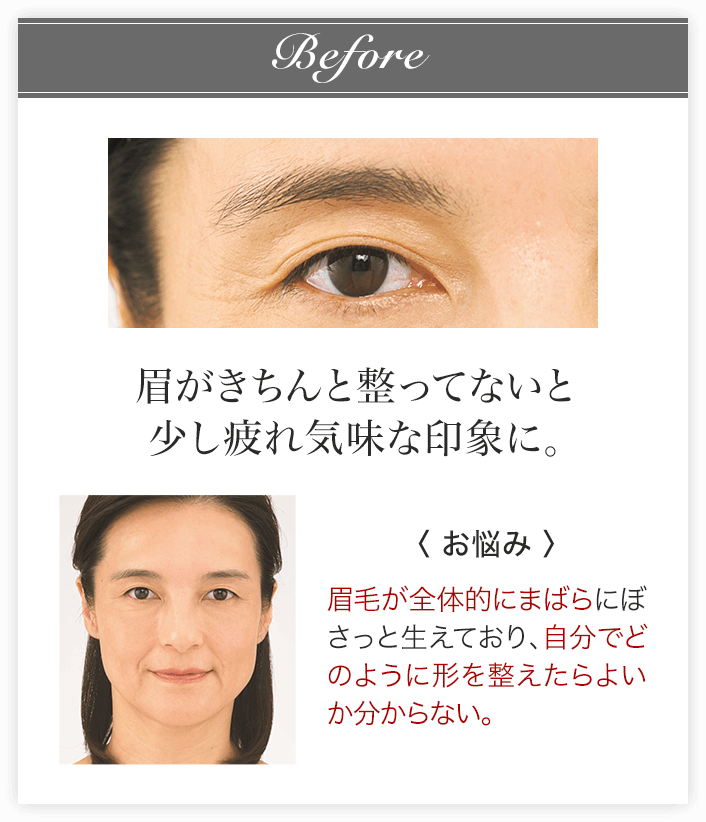 Before 眉がきちんと整ってないと少し疲れ気味な印象に。〈お悩み〉眉毛が全体的にまばらにぼさっと生えており、自分でどのように形を整えたらよいか分からない。