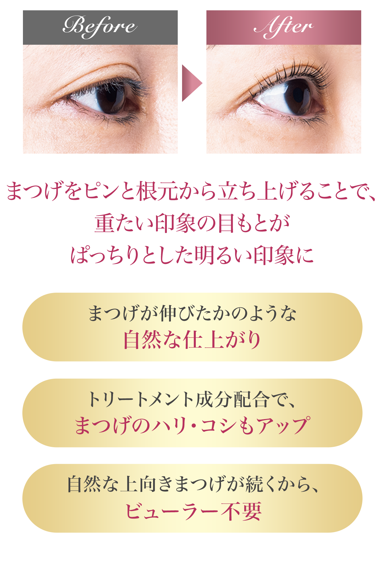 自まつげが根元から立ち上がることで、重たい印象の目もとがぱっちりとした明るい印象に自まつげが伸びたかのような自然な仕上がり トリートメント成分配合で、自まつげのハリ・コシもアップ 自然な上向きまつげが続くから、ビューラー不要