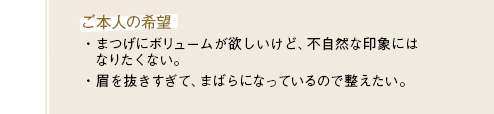 [ご本人の希望]・まつげにボリュームが欲しいけど、不自然な印象にはなりたくない。・眉を抜きすぎて、まばらになっているので整えたい。