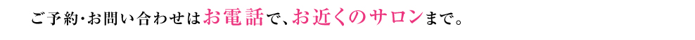 ご予約・お問い合わせはお電話で、お近くのサロンまで。