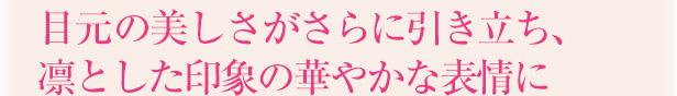 目元の美しさがさらに引き立ち、凛とした印象の華やかな表情に