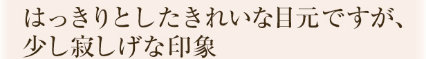 はっきりとしたきれいな目元ですが、少し寂しげな印象