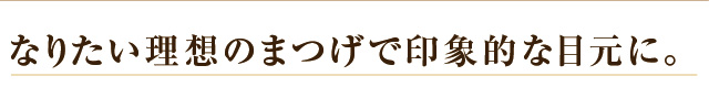 なりたい理想のまつげで印象的な目元に。