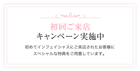 初回ご来店キャンペーン実施中 初めてインフェイシャスにご来店されたお客様にスペシャルな特典をご用意しています。